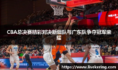 CBA总决赛精彩对决新疆队与广东队争夺冠军荣耀