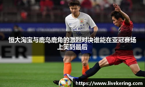 恒大淘宝与鹿岛鹿角的激烈对决谁能在亚冠赛场上笑到最后