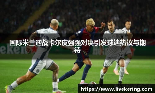 国际米兰迎战卡尔皮强强对决引发球迷热议与期待